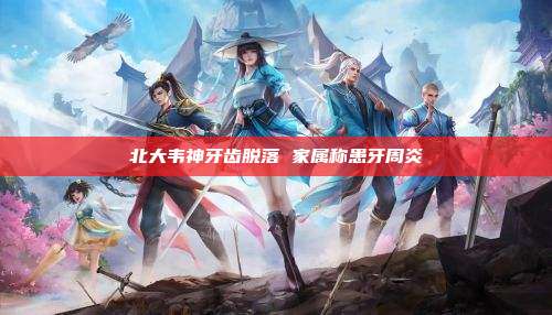 北大韦神牙齿脱落 家属称患牙周炎