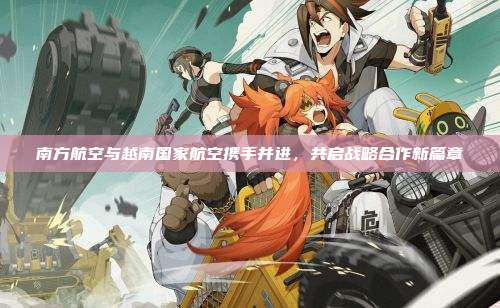 南方航空与越南国家航空携手并进，共启战略合作新篇章