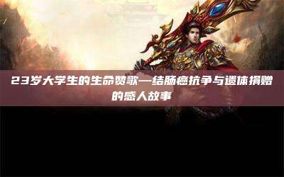 23岁大学生的生命赞歌—结肠癌抗争与遗体捐赠的感人故事
