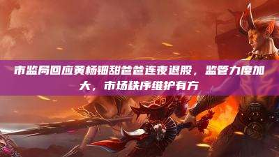 市监局回应黄杨钿甜爸爸连夜退股,监管力度加大,市场秩序维护有方