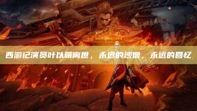 西游记演员叶以萌离世，永远的沙僧，永远的回忆