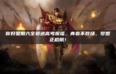 你好星期六全员送高考祝福，青春不散场，梦想正启航！