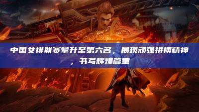 中国女排联赛攀升至第六名,展现顽强拼搏精神,书写辉煌篇章