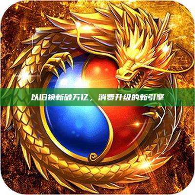 以旧换新破万亿，消费升级的新引擎