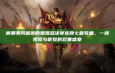 谢娜乘风破浪的姐姐总决赛连跳七首歌曲,一场视觉与听觉的双重盛宴
