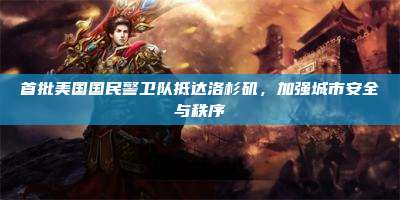 首批美国国民警卫队抵达洛杉矶,加强城市安全与秩序