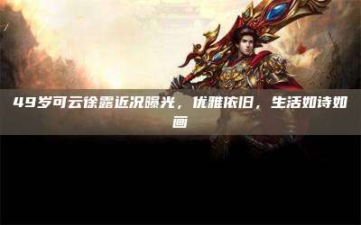 49岁可云徐露近况曝光,优雅依旧,生活如诗如画