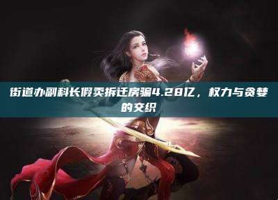 街道办副科长假卖拆迁房骗4.28亿,权力与贪婪的交织