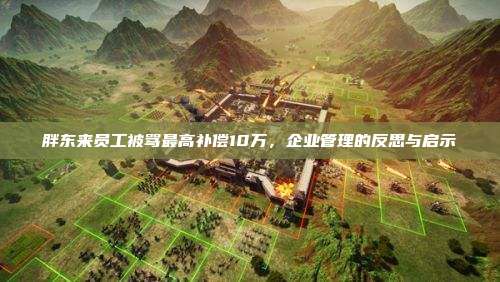 胖东来员工被骂最高补偿10万,企业管理的反思与启示