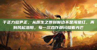 于正力挺尹正,从原生之罪到鬓边不是海棠红,再到风起洛阳,每一次合作都闪耀着光芒