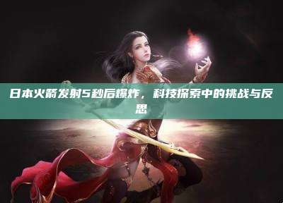 日本火箭发射5秒后爆炸,科技探索中的挑战与反思