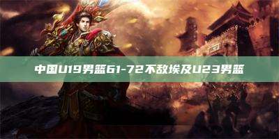 中国U19男篮61-72不敌埃及U23男篮