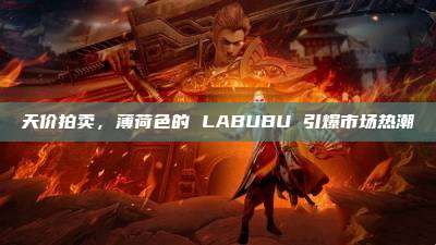 天价拍卖，薄荷色的 LABUBU 引爆市场热潮