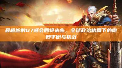 最尴尬的G7峰会即将来临,全球政治格局下的微妙平衡与挑战