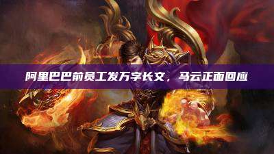 阿里巴巴前员工发万字长文,马云正面回应