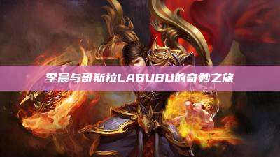 李晨与哥斯拉LABUBU的奇妙之旅