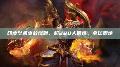 印度坠机事故惨烈,超290人遇难,全球震惊
