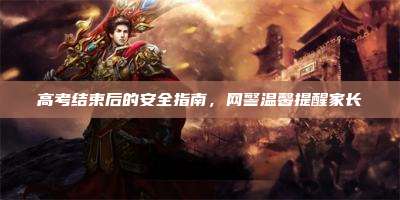 高考结束后的安全指南,网警温馨提醒家长