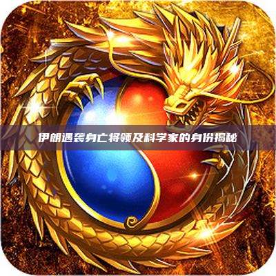 伊朗遇袭身亡将领及科学家的身份揭秘