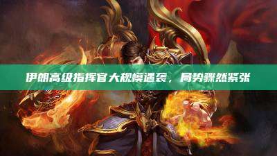 伊朗高级指挥官大规模遇袭,局势骤然紧张