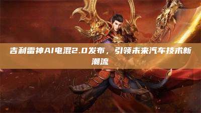 吉利雷神AI电混2.0发布,引领未来汽车技术新潮流