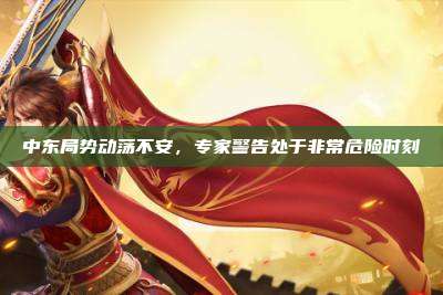 中东局势动荡不安,专家警告处于非常危险时刻