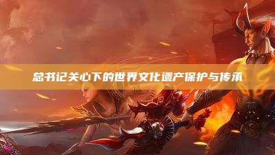 总书记关心下的世界文化遗产保护与传承