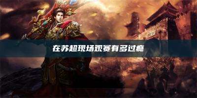 在苏超现场观赛有多过瘾