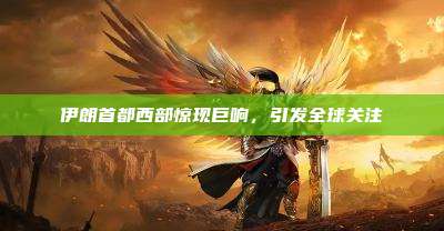 伊朗首都西部惊现巨响,引发全球关注