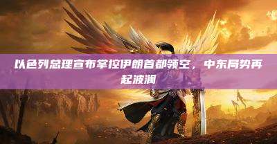 以色列总理宣布掌控伊朗首都领空，中东局势再起波澜