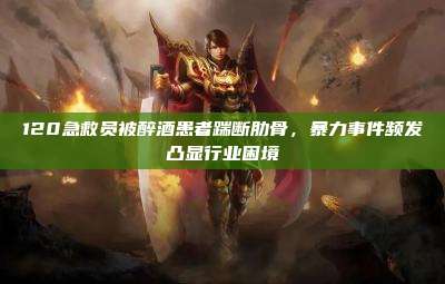 120急救员被醉酒患者踹断肋骨,暴力事件频发凸显行业困境