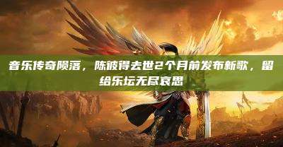 音乐传奇陨落,陈彼得去世2个月前发布新歌,留给乐坛无尽哀思
