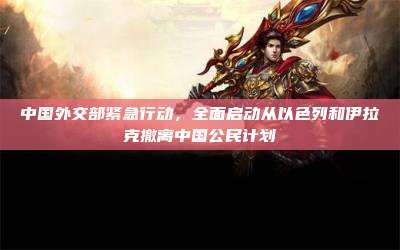 中国外交部紧急行动,全面启动从以色列和伊拉克撤离中国公民计划