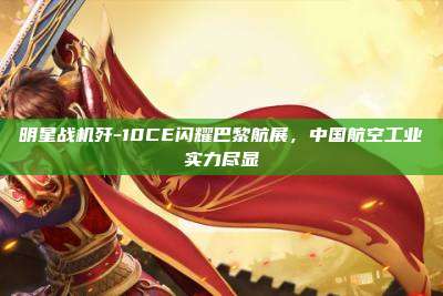 明星战机歼-10CE闪耀巴黎航展,中国航空工业实力尽显