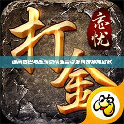 迪丽热巴与鹿晗恋情谣言引发网友集体致歉