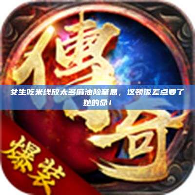 女生吃米线放太多麻油险窒息,这顿饭差点要了她的命!