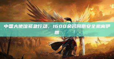 中国大使馆紧急行动,1600余名同胞安全撤离伊朗