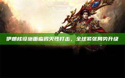 伊朗核设施面临毁灭性打击,全球紧张局势升级