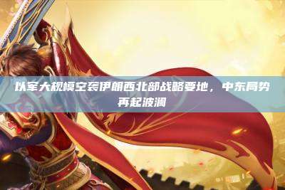 以军大规模空袭伊朗西北部战略要地，中东局势再起波澜
