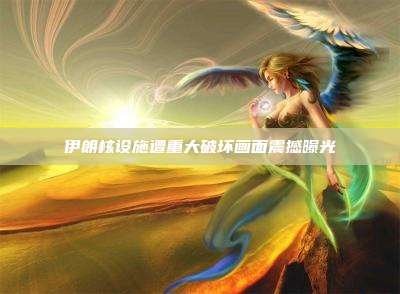 伊朗核设施遭重大破坏画面震撼曝光
