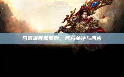 马景涛直播晕倒，各方关注与回应