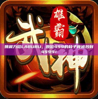 姚晨力挺LABUBU，原价499的鞋子竟被炒到4999！