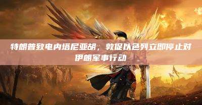 特朗普致电内塔尼亚胡,敦促以色列立即停止对伊朗军事行动