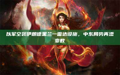 以军空袭伊朗德黑兰一雷达设施,中东局势再添变数