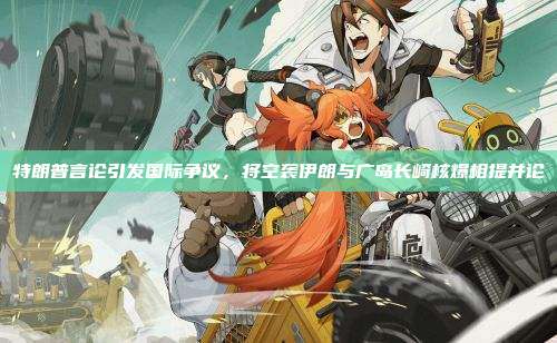 特朗普言论引发国际争议,将空袭伊朗与广岛长崎核爆相提并论