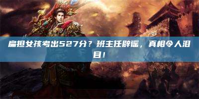 扁担女孩考出527分?班主任辟谣,真相令人泪目!