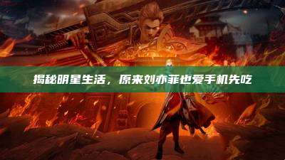 揭秘明星生活,原来刘亦菲也爱手机先吃