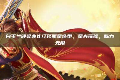 白玉兰颁奖典礼红毯明星造型,星光璀璨,魅力无限