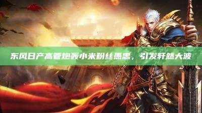东风日产高管炮轰小米粉丝愚忠,引发轩然大波