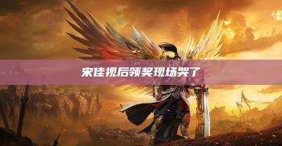 宋佳视后领奖现场哭了